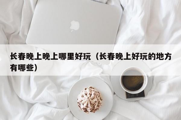 长春晚上晚上哪里好玩（长春晚上好玩的地方有哪些）