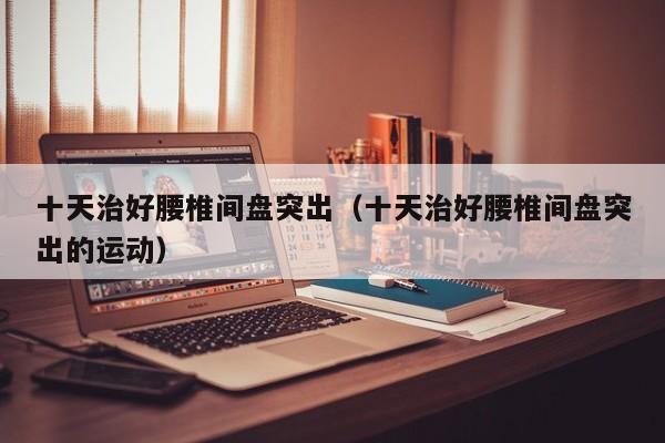 十天治好腰椎间盘突出（十天治好腰椎间盘突出的运动）
