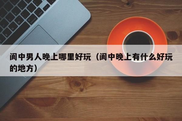 阆中男人晚上哪里好玩（阆中晚上有什么好玩的地方）