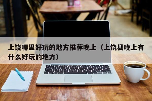 上饶哪里好玩的地方推荐晚上（上饶县晚上有什么好玩的地方）
