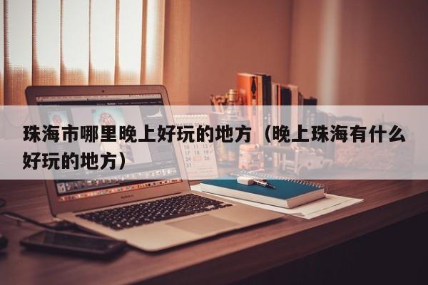珠海市哪里晚上好玩的地方（晚上珠海有什么好玩的地方）