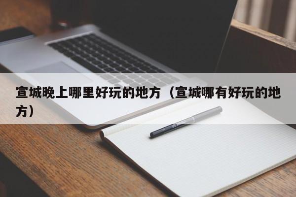 宣城晚上哪里好玩的地方（宣城哪有好玩的地方）