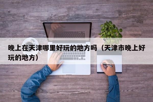 晚上在天津哪里好玩的地方吗（天津市晚上好玩的地方）
