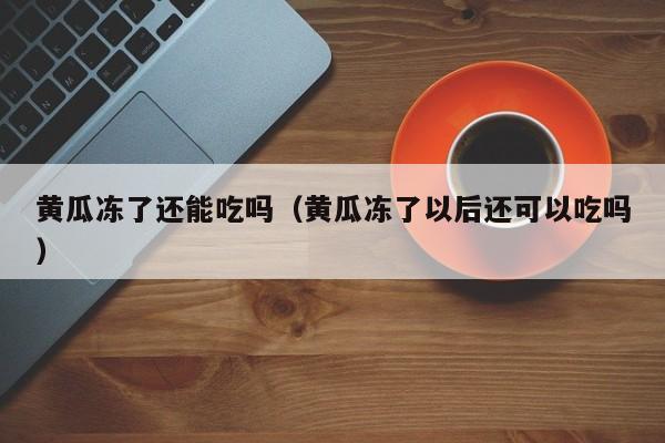 黄瓜冻了还能吃吗（黄瓜冻了以后还可以吃吗）