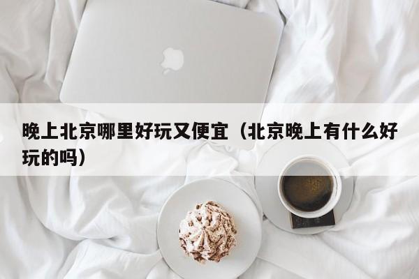 晚上北京哪里好玩又便宜（北京晚上有什么好玩的吗）