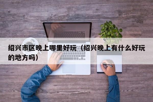绍兴市区晚上哪里好玩（绍兴晚上有什么好玩的地方吗）