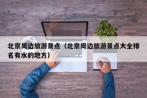 北京周边旅游景点（北京周边旅游景点大全排名有水的地方）