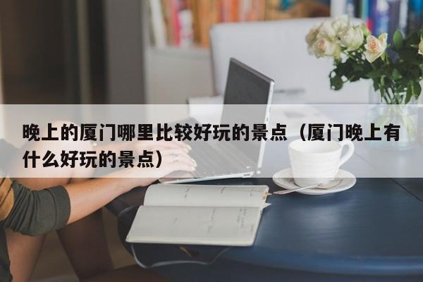 晚上的厦门哪里比较好玩的景点（厦门晚上有什么好玩的景点）