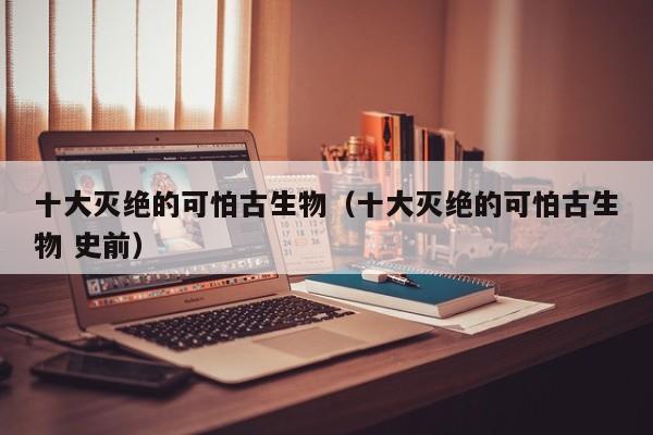 十大灭绝的可怕古生物（十大灭绝的可怕古生物 史前）