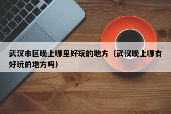 武汉市区晚上哪里好玩的地方（武汉晚上哪有好玩的地方吗）