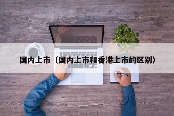 国内上市（国内上市和香港上市的区别）