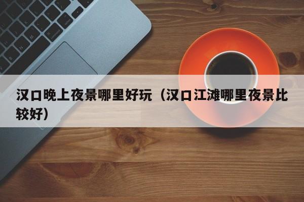 汉口晚上夜景哪里好玩（汉口江滩哪里夜景比较好）