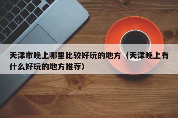 天津市晚上哪里比较好玩的地方（天津晚上有什么好玩的地方推荐）
