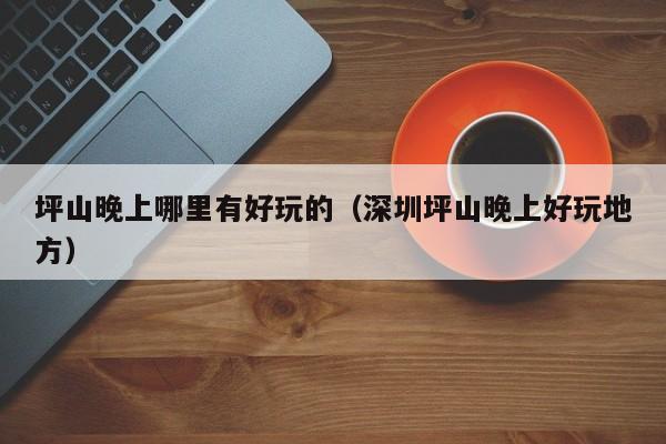 坪山晚上哪里有好玩的（深圳坪山晚上好玩地方）