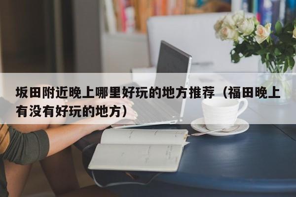 坂田附近晚上哪里好玩的地方推荐（福田晚上有没有好玩的地方）
