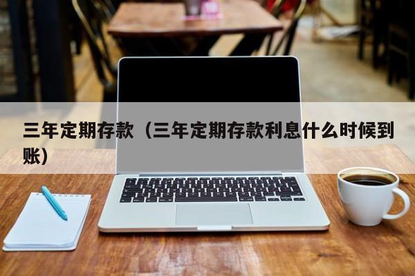 三年定期存款（三年定期存款利息什么时候到账）