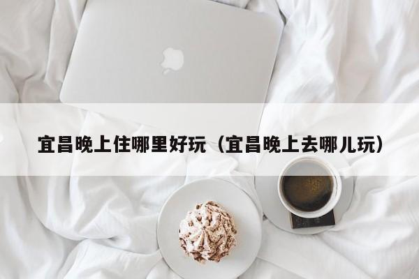 宜昌晚上住哪里好玩（宜昌晚上去哪儿玩）