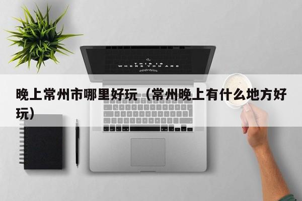 晚上常州市哪里好玩（常州晚上有什么地方好玩）