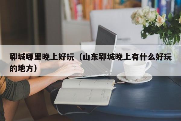 郓城哪里晚上好玩（山东郓城晚上有什么好玩的地方）