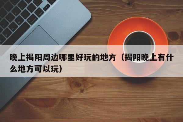 晚上揭阳周边哪里好玩的地方（揭阳晚上有什么地方可以玩）