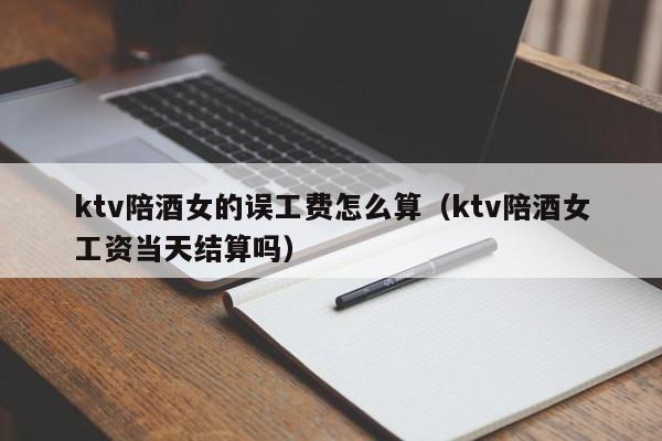 ktv陪酒女的误工费怎么算（ktv陪酒女工资当天结算吗）
