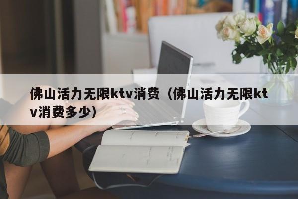 佛山活力无限ktv消费（佛山活力无限ktv消费多少）