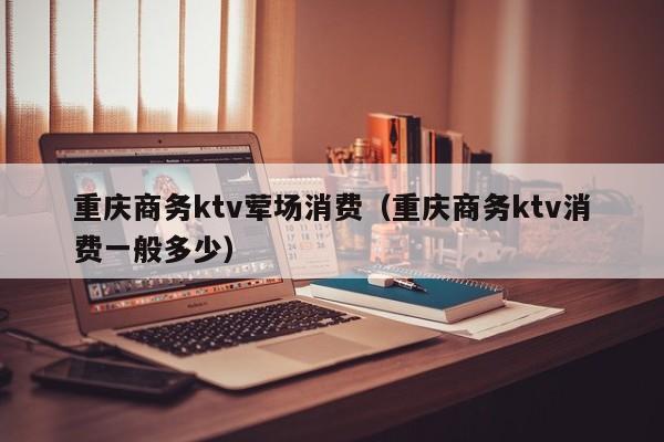 重庆商务ktv荤场消费（重庆商务ktv消费一般多少）