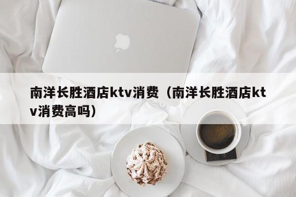 南洋长胜酒店ktv消费（南洋长胜酒店ktv消费高吗）