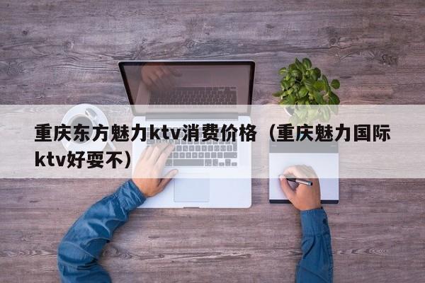 重庆东方魅力ktv消费价格（重庆魅力国际ktv好耍不）