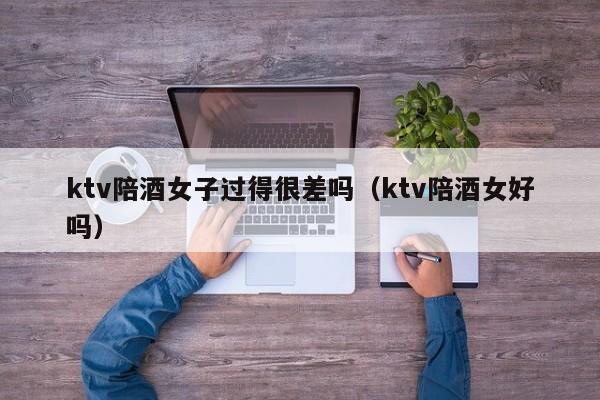 ktv陪酒女子过得很差吗（ktv陪酒女好吗）