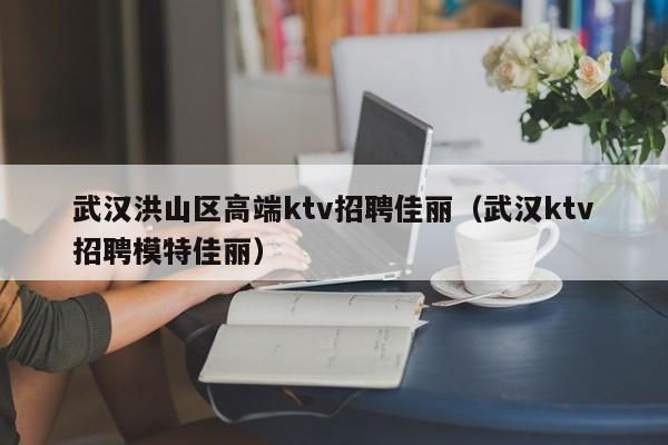 武汉洪山区高端ktv招聘佳丽（武汉ktv招聘模特佳丽）