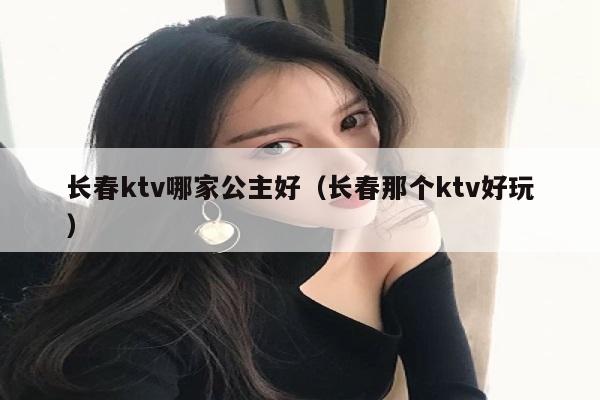 长春ktv哪家公主好（长春那个ktv好玩）
