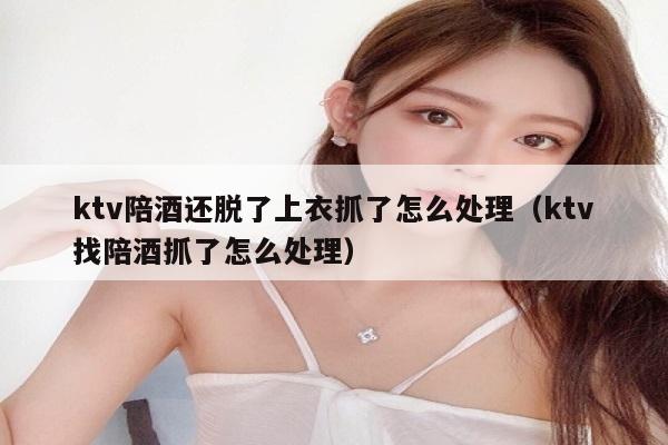 ktv陪酒还脱了上衣抓了怎么处理（ktv找陪酒抓了怎么处理）