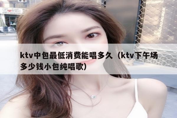 ktv中包最低消费能唱多久（ktv下午场多少钱小包纯唱歌）