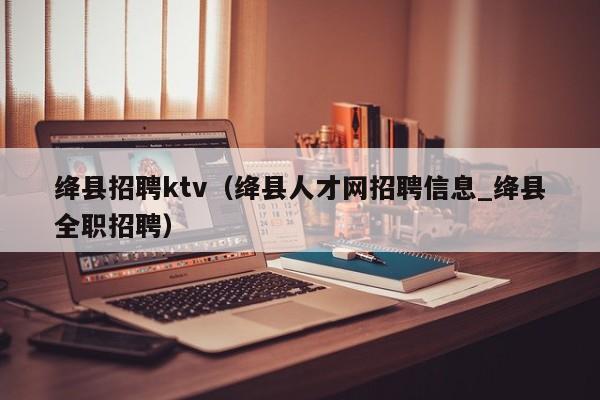 绛县招聘ktv（绛县人才网招聘信息_绛县全职招聘）