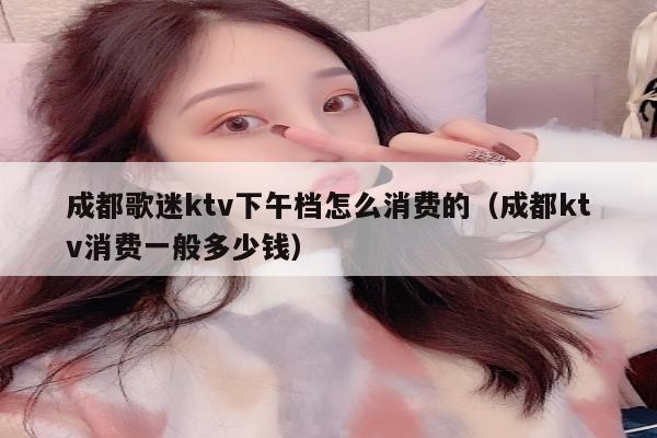成都歌迷ktv下午档怎么消费的（成都ktv消费一般多少钱）