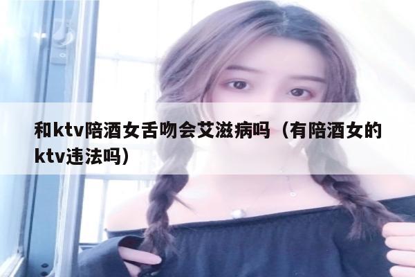 和ktv陪酒女舌吻会艾滋病吗（有陪酒女的ktv违法吗）