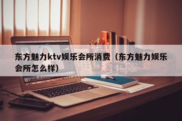 东方魅力ktv娱乐会所消费（东方魅力娱乐会所怎么样）