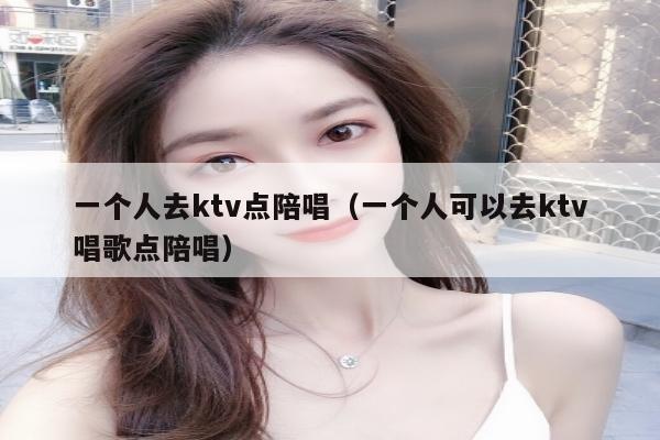 一个人去ktv点陪唱（一个人可以去ktv唱歌点陪唱）