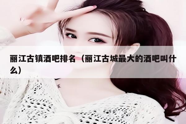 丽江古镇酒吧排名（丽江古城最大的酒吧叫什么）