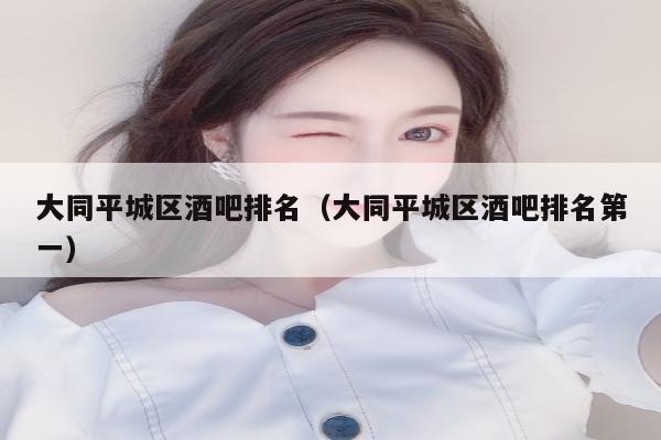 大同平城区酒吧排名（大同平城区酒吧排名第一）