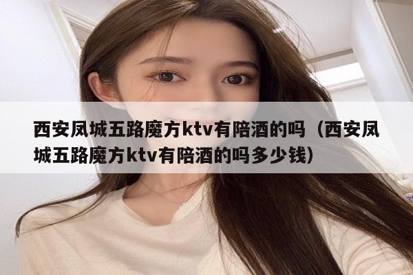 西安凤城五路魔方ktv有陪酒的吗（西安凤城五路魔方ktv有陪酒的吗多少钱）