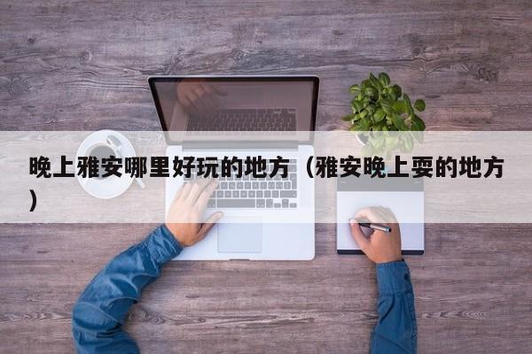 晚上雅安哪里好玩的地方（雅安晚上耍的地方）