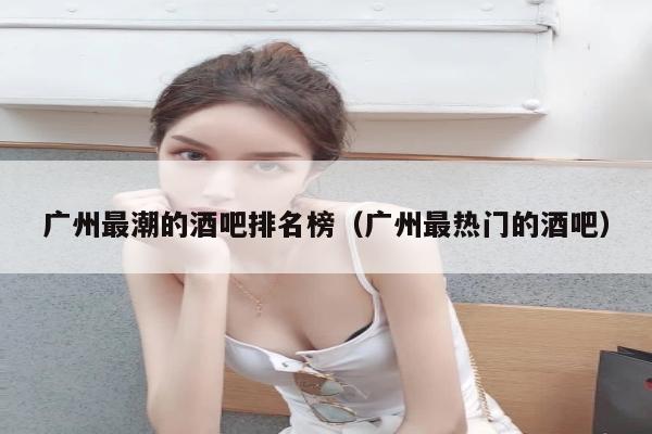 广州最潮的酒吧排名榜（广州最热门的酒吧）
