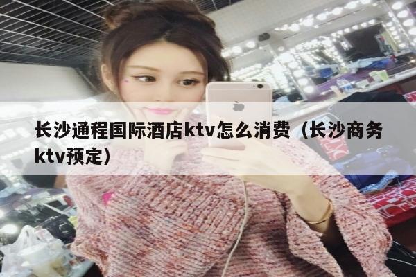 长沙通程国际酒店ktv怎么消费（长沙商务ktv预定）