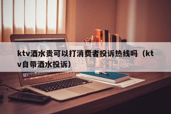 ktv酒水贵可以打消费者投诉热线吗（ktv自带酒水投诉）