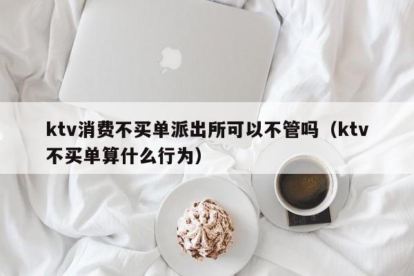 ktv消费不买单派出所可以不管吗（ktv不买单算什么行为）