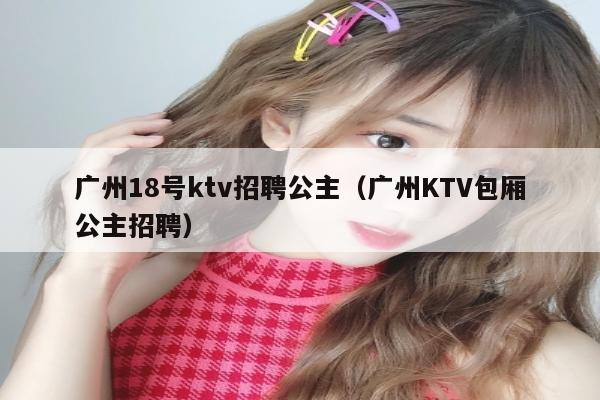 广州18号ktv招聘公主（广州KTV包厢公主招聘）