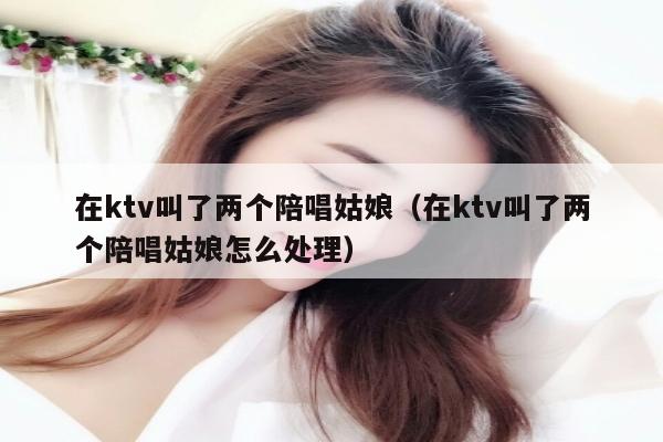 在ktv叫了两个陪唱姑娘（在ktv叫了两个陪唱姑娘怎么处理）