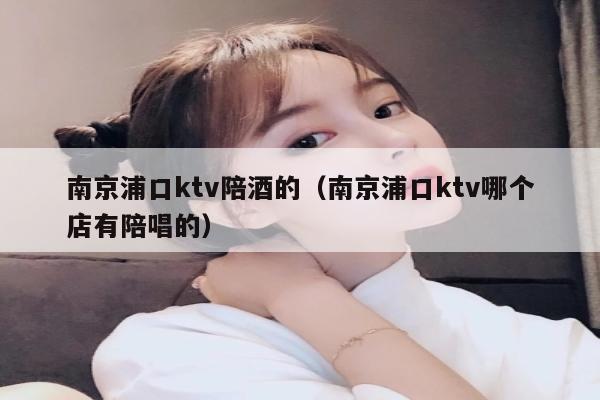 南京浦口ktv陪酒的（南京浦口ktv哪个店有陪唱的）